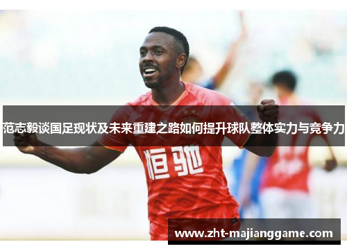 范志毅谈国足现状及未来重建之路如何提升球队整体实力与竞争力 范志毅谈国足现状及未来重建之路如何提升球队整体实力与竞争力