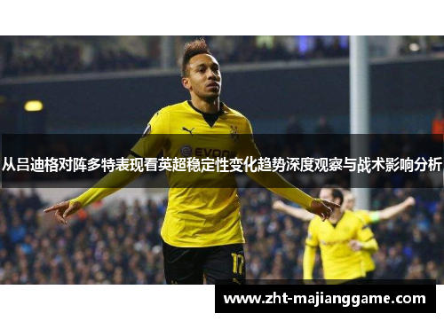 从吕迪格对阵多特表现看英超稳定性变化趋势深度观察与战术影响分析 从吕迪格对阵多特表现看英超稳定性变化趋势深度观察与战术影响分析
