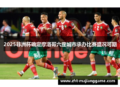2025非洲杯确定摩洛哥六座城市承办比赛盛况可期