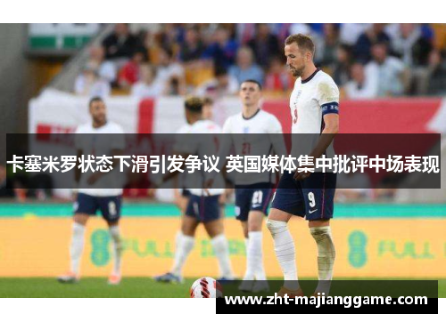 卡塞米罗状态下滑引发争议 英国媒体集中批评中场表现