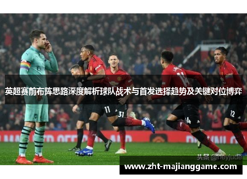 英超赛前布阵思路深度解析球队战术与首发选择趋势及关键对位博弈 英超赛前布阵思路深度解析球队战术与首发选择趋势及关键对位博弈