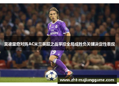 莫德里奇对阵AC米兰英超之战掌控全局成胜负关键决定性表现 莫德里奇对阵AC米兰英超之战掌控全局成胜负关键决定性表现