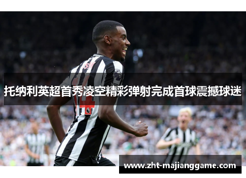 托纳利英超首秀凌空精彩弹射完成首球震撼球迷