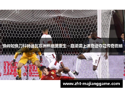 换帅如换刀科特迪瓦非洲杯绝境重生一路逆袭上演奇迹夺冠传奇震撼