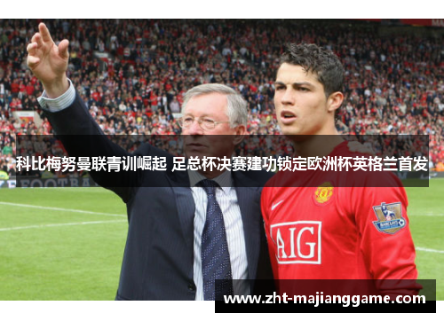 科比梅努曼联青训崛起 足总杯决赛建功锁定欧洲杯英格兰首发